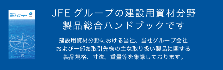 JFE グループの建設用資材分野 製品総合ハンドブックです 建設用資材分野における当社、当社グループ会社および一部お取引先様の主な取り扱い製品に関する製品規格、寸法、重量等を集録しております。